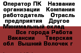 Оператор ПК › Название организации ­ Компания-работодатель › Отрасль предприятия ­ Другое › Минимальный оклад ­ 10 000 - Все города Работа » Вакансии   . Тверская обл.,Вышний Волочек г.